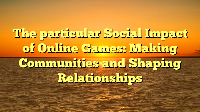 The particular Social Impact of Online Games: Making Communities and Shaping Relationships