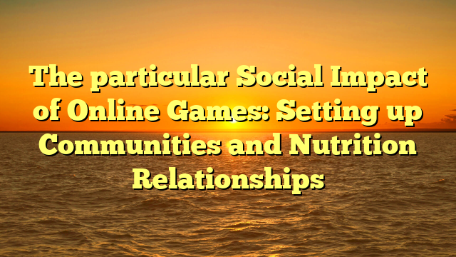 The particular Social Impact of Online Games: Setting up Communities and Nutrition Relationships